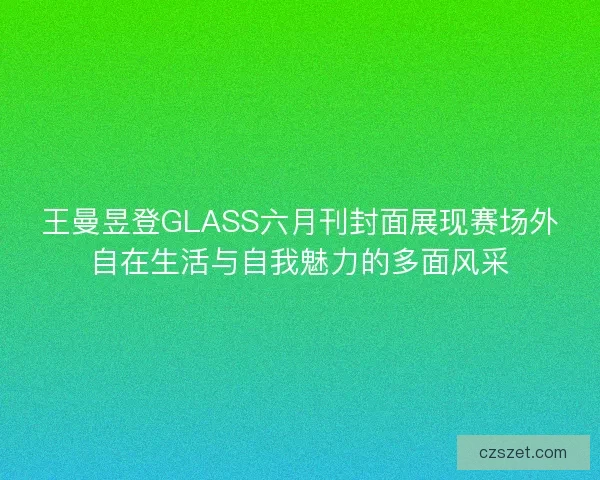 王曼昱登GLASS六月刊封面展现赛场外自在生活与自我魅力的多面风采