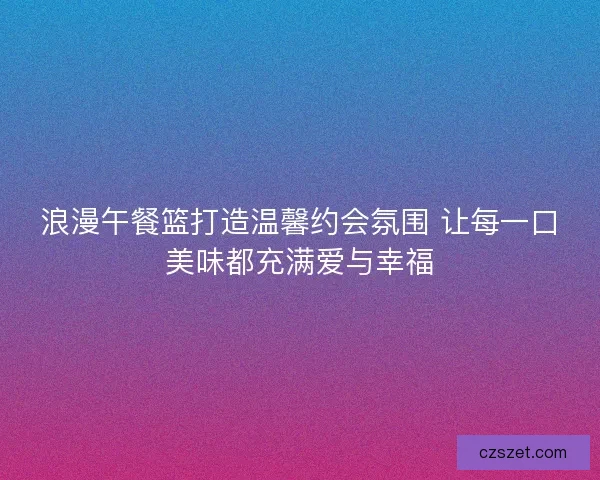 浪漫午餐篮打造温馨约会氛围 让每一口美味都充满爱与幸福