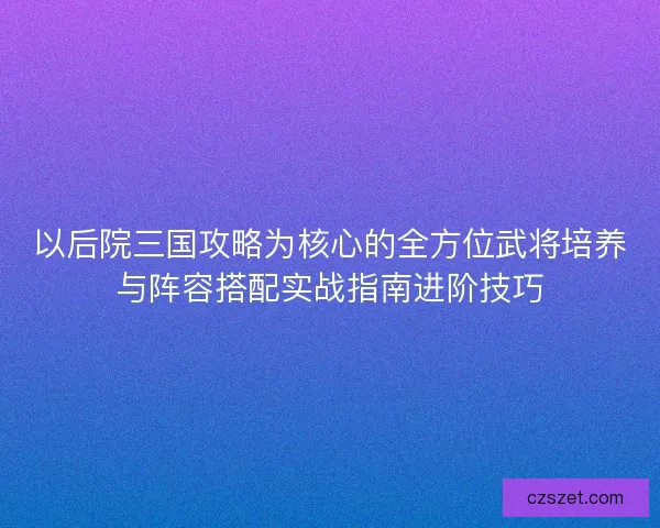 以后院三国攻略为核心的全方位武将培养与阵容搭配实战指南进阶技巧