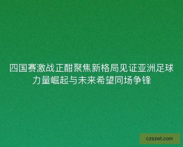 四国赛激战正酣聚焦新格局见证亚洲足球力量崛起与未来希望同场争锋
