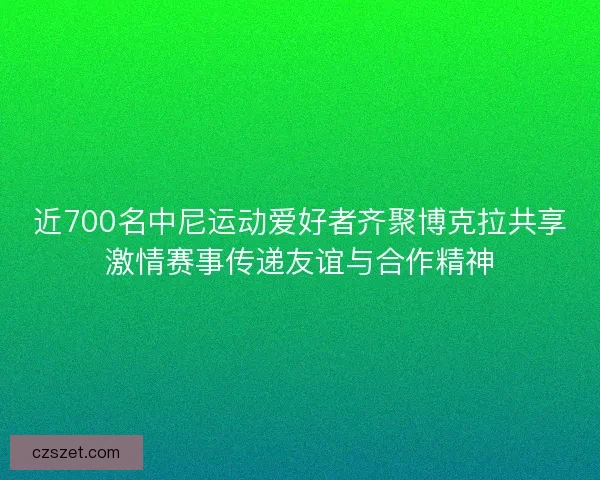 近700名中尼运动爱好者齐聚博克拉共享激情赛事传递友谊与合作精神