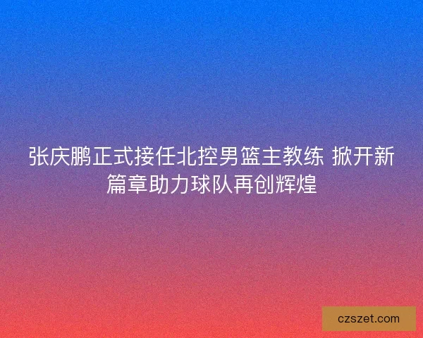 张庆鹏正式接任北控男篮主教练 掀开新篇章助力球队再创辉煌 张庆鹏正式接任北控男篮主教练 掀开新篇章助力球队再创辉煌