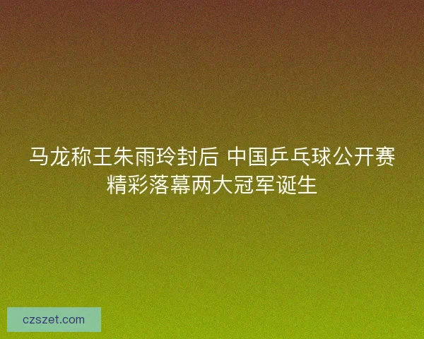 马龙称王朱雨玲封后 中国乒乓球公开赛精彩落幕两大冠军诞生