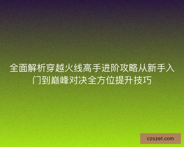 全面解析穿越火线高手进阶攻略从新手入门到巅峰对决全方位提升技巧