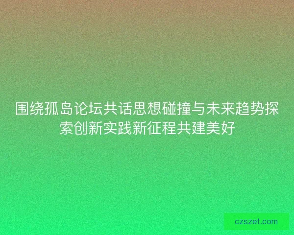 围绕孤岛论坛共话思想碰撞与未来趋势探索创新实践新征程共建美好