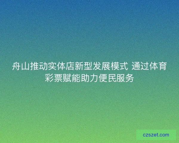 舟山推动实体店新型发展模式 通过体育彩票赋能助力便民服务