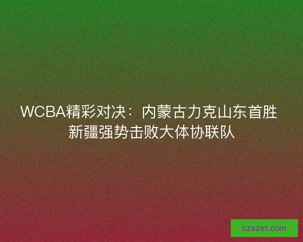 WCBA精彩对决：内蒙古力克山东首胜 新疆强势击败大体协联队