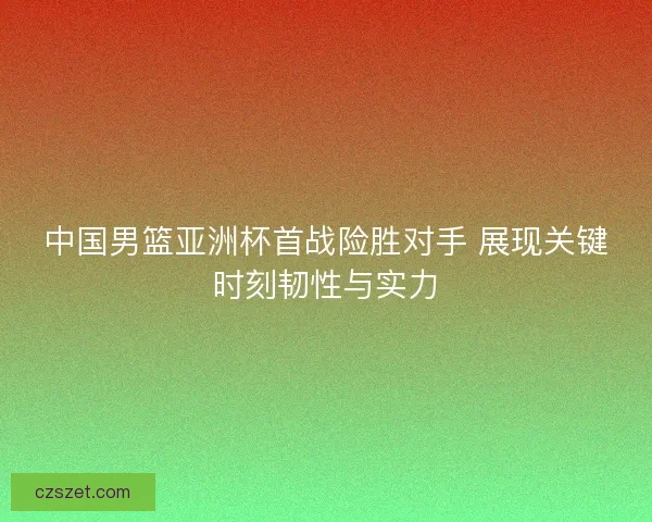 中国男篮亚洲杯首战险胜对手 展现关键时刻韧性与实力
