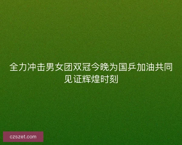 全力冲击男女团双冠今晚为国乒加油共同见证辉煌时刻