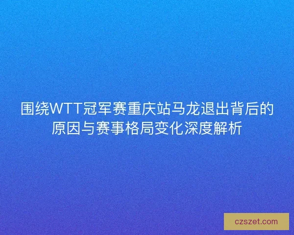 围绕WTT冠军赛重庆站马龙退出背后的原因与赛事格局变化深度解析