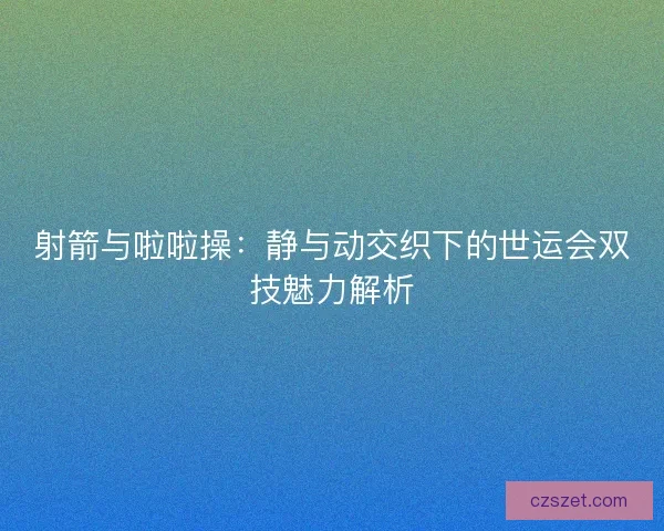 射箭与啦啦操：静与动交织下的世运会双技魅力解析
