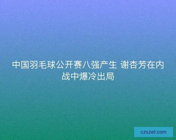 中国羽毛球公开赛八强产生 谢杏芳在内战中爆冷出局