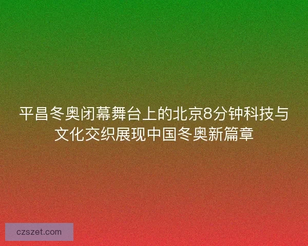 平昌冬奥闭幕舞台上的北京8分钟科技与文化交织展现中国冬奥新篇章 平昌冬奥闭幕舞台上的北京8分钟科技与文化交织展现中国冬奥新篇章