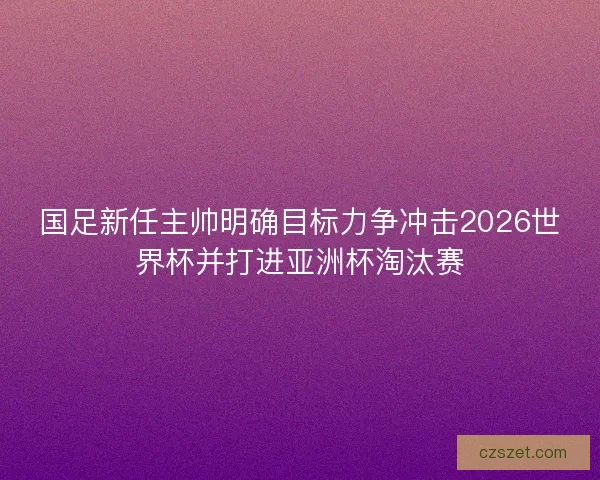 国足新任主帅明确目标力争冲击2026世界杯并打进亚洲杯淘汰赛