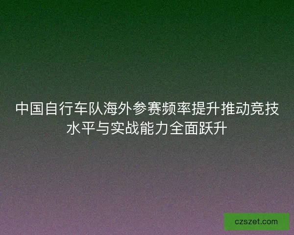 中国自行车队海外参赛频率提升推动竞技水平与实战能力全面跃升