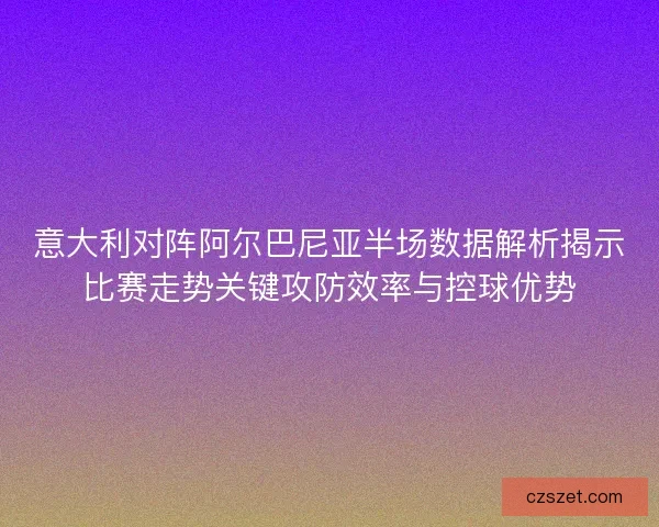 意大利对阵阿尔巴尼亚半场数据解析揭示比赛走势关键攻防效率与控球优势
